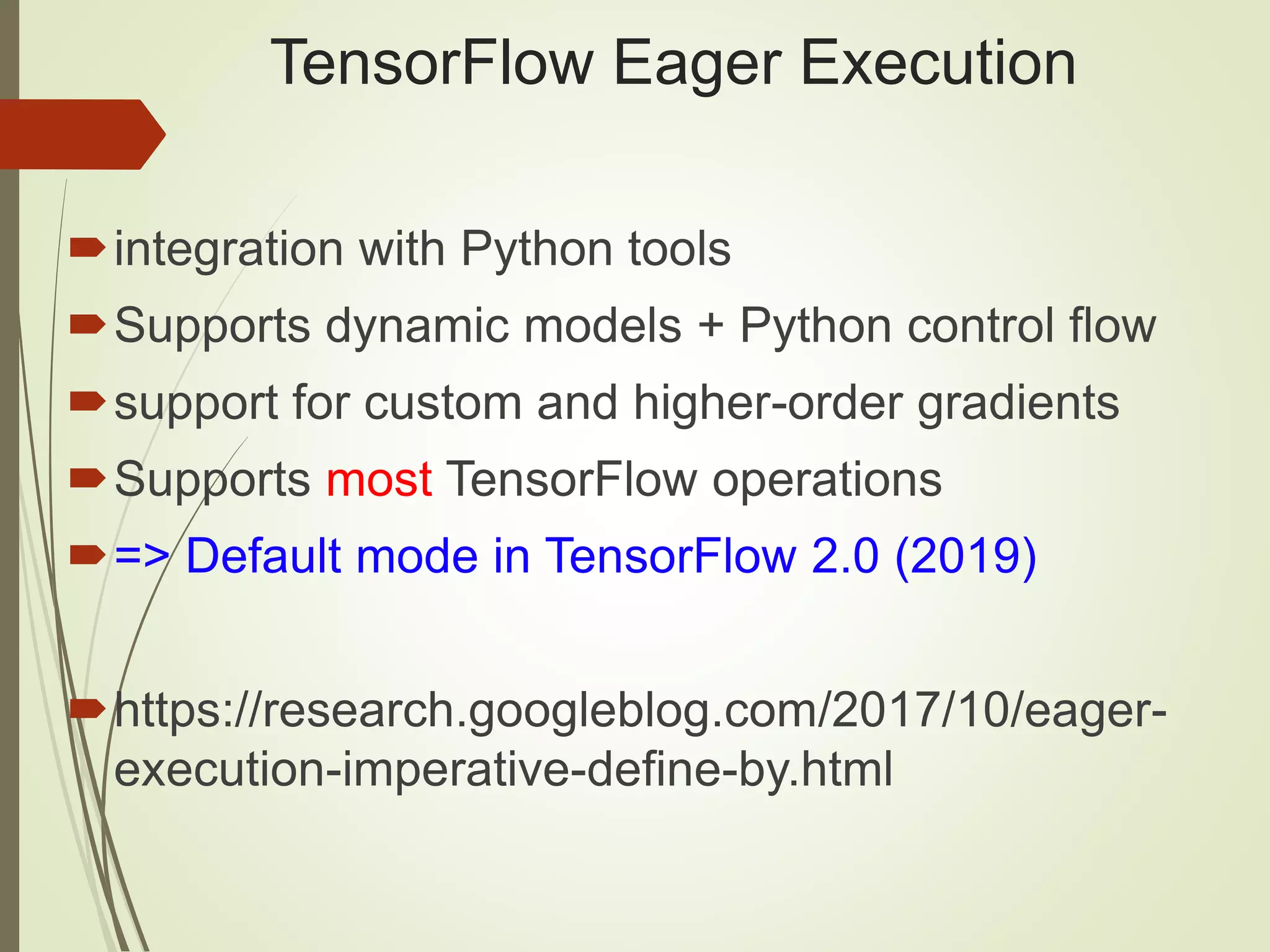 TensorFlow Eager Execution integration with Python tools Supports dynamic models + Python control flow support for custom and higher-order gradients Supports most TensorFlow operations => Default mode in TensorFlow 2.0 (2019) https://research.googleblog.com/2017/10/eager- execution-imperative-define-by.html 
