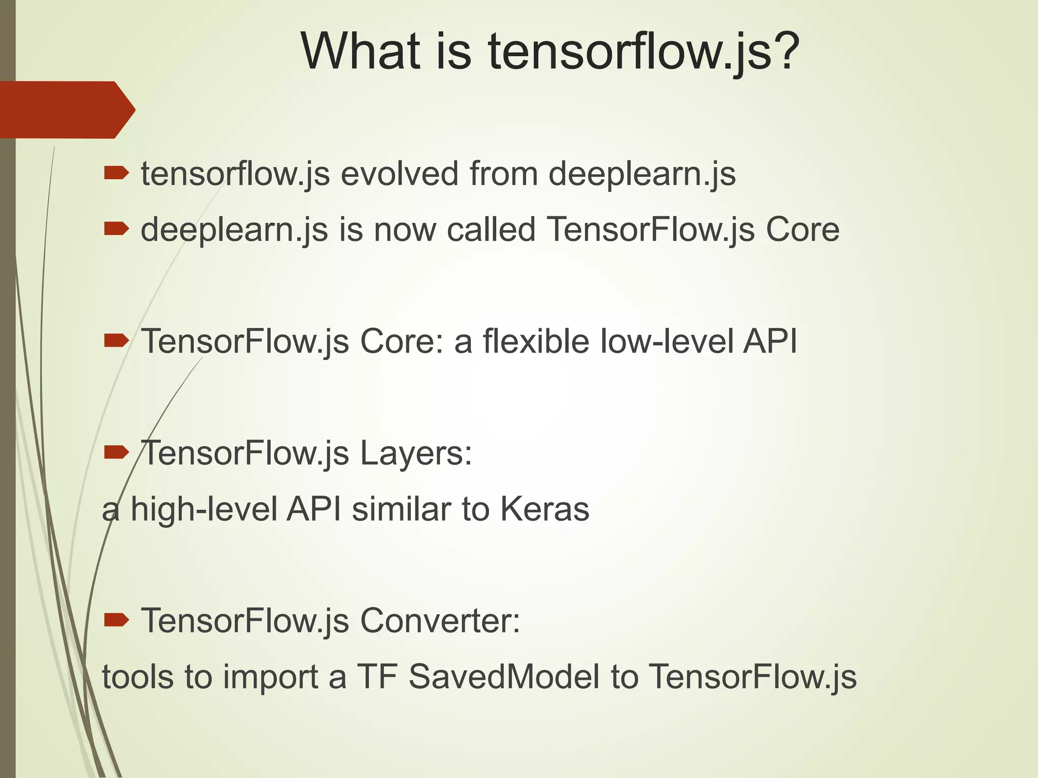 What is tensorflow.js?  tensorflow.js evolved from deeplearn.js  deeplearn.js is now called TensorFlow.js Core  TensorFlow.js Core: a flexible low-level API  TensorFlow.js Layers: a high-level API similar to Keras  TensorFlow.js Converter: tools to import a TF SavedModel to TensorFlow.js 