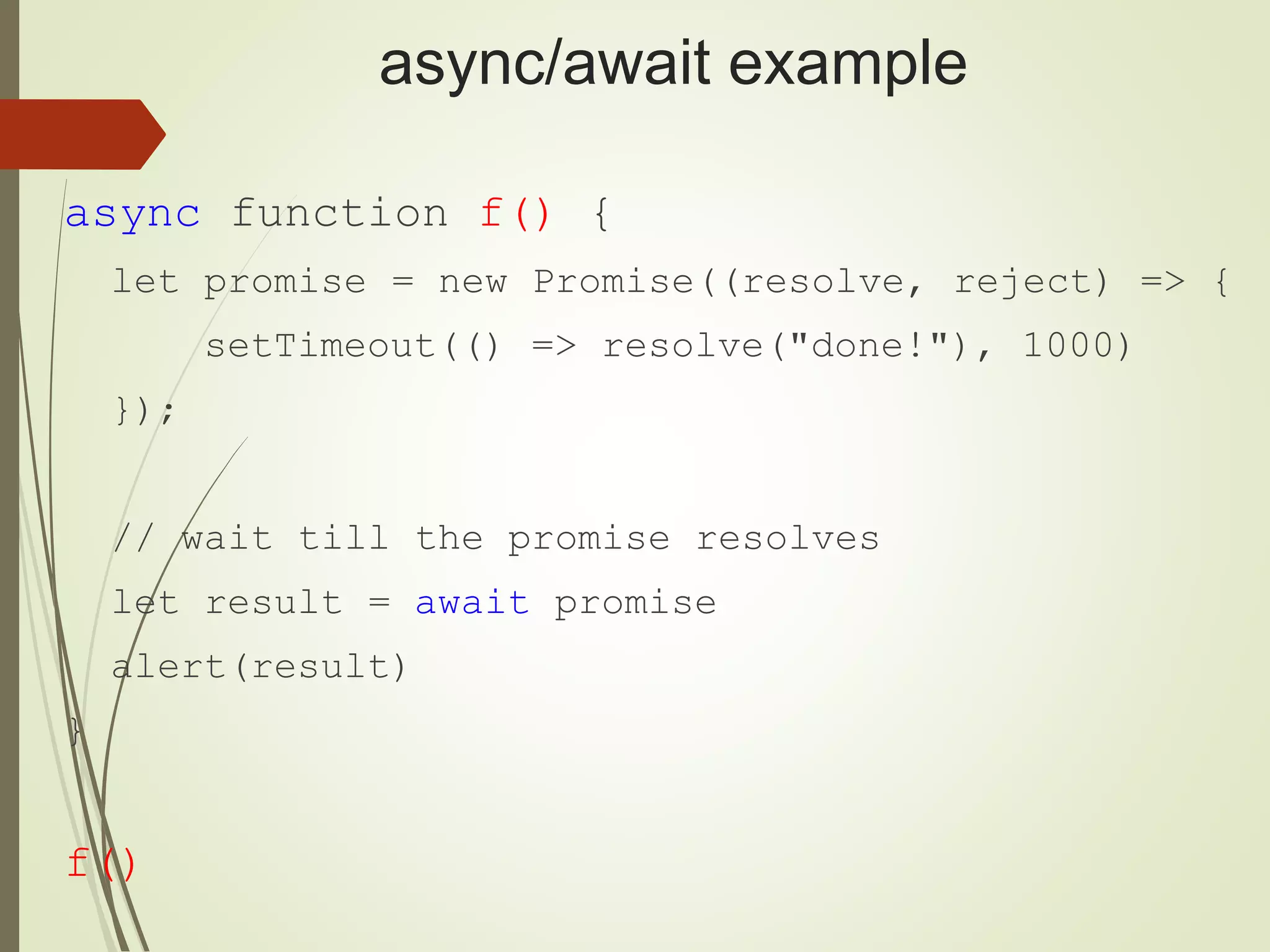 async/await example async function f() { let promise = new Promise((resolve, reject) => { setTimeout(() => resolve("done!"), 1000) }); // wait till the promise resolves let result = await promise alert(result) } f() 