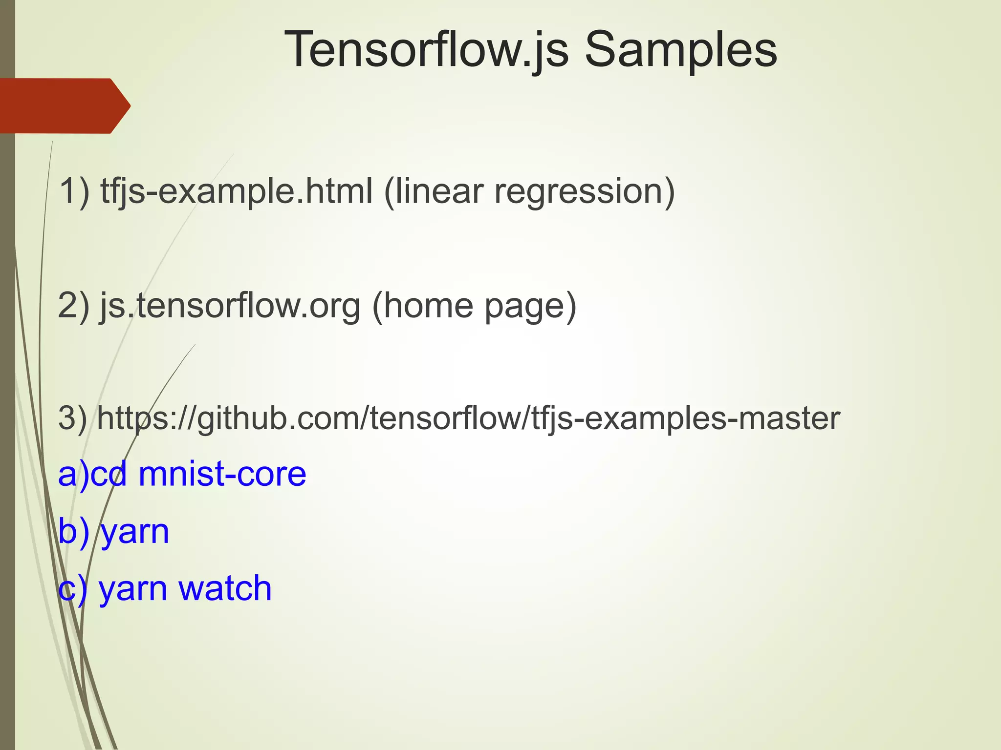 Tensorflow.js Samples 1) tfjs-example.html (linear regression) 2) js.tensorflow.org (home page) 3) https://github.com/tensorflow/tfjs-examples-master a)cd mnist-core b) yarn c) yarn watch 