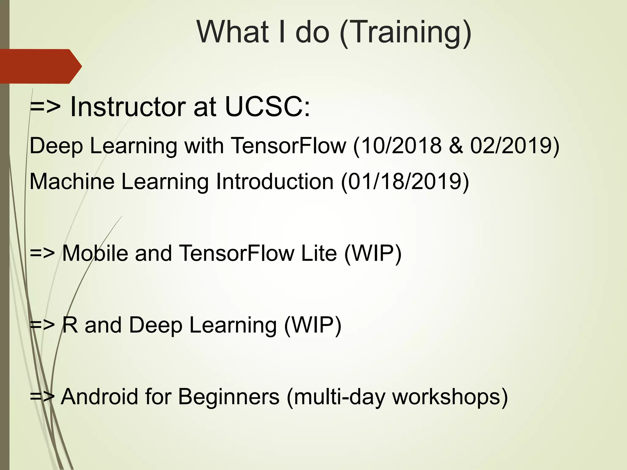What I do (Training) => Instructor at UCSC: Deep Learning with TensorFlow (10/2018 & 02/2019) Machine Learning Introduction (01/18/2019) => Mobile and TensorFlow Lite (WIP) => R and Deep Learning (WIP) => Android for Beginners (multi-day workshops) 