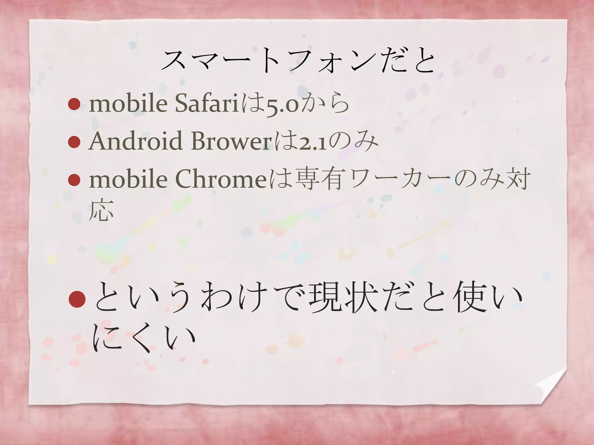 スマートフォンだと
 mobile Safariは5.0から
 Android Browerは2.1のみ
 mobile Chromeは専有ワーカーのみ対
  応


というわけで現状だと使い
    にくい
 