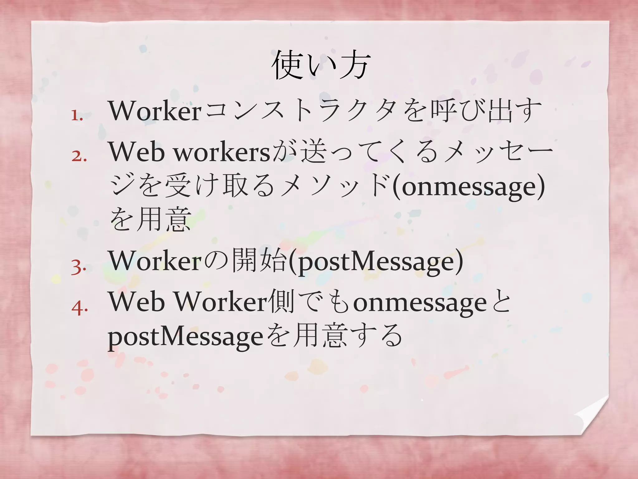 使い方
1.   Workerコンストラクタを呼び出す
2.   Web workersが送ってくるメッセー
     ジを受け取るメソッド(onmessage)
     を用意
3.   Workerの開始(postMessage)
4.   Web Worker側でもonmessageと
     postMessageを用意する
 