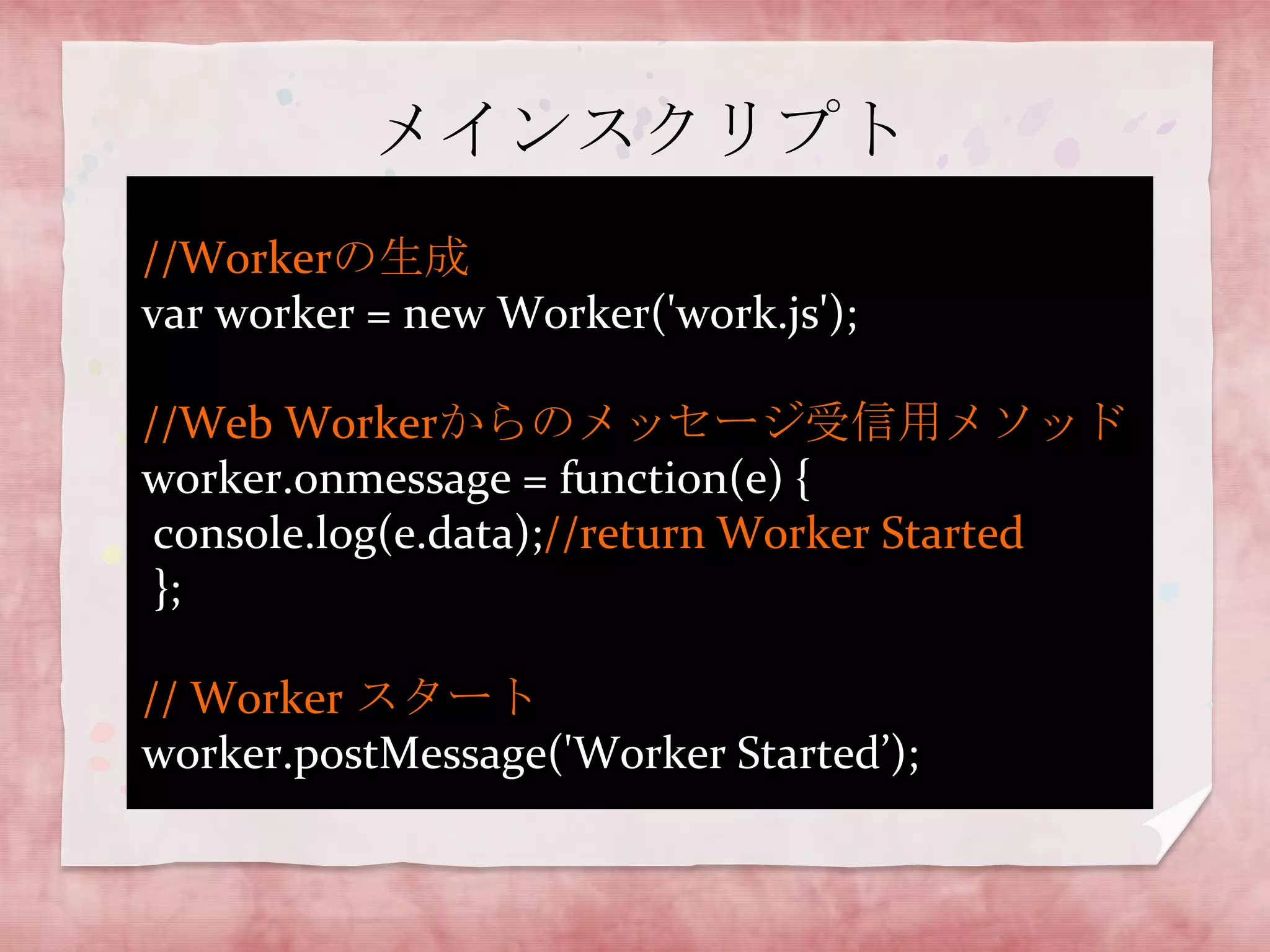 メインスクリプト
//Workerの生成
var worker = new Worker('work.js');

//Web Workerからのメッセージ受信用メソッド
worker.onmessage = function(e) {
 console.log(e.data);//return Worker Started
 };

// Worker スタート
worker.postMessage('Worker Started’);
 
