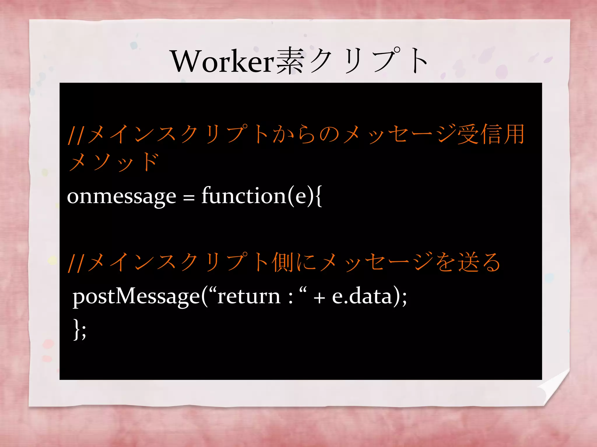 Worker素クリプト

//メインスクリプトからのメッセージ受信用
メソッド
onmessage = function(e){

//メインスクリプト側にメッセージを送る
 postMessage(“return : “ + e.data);
 };
 