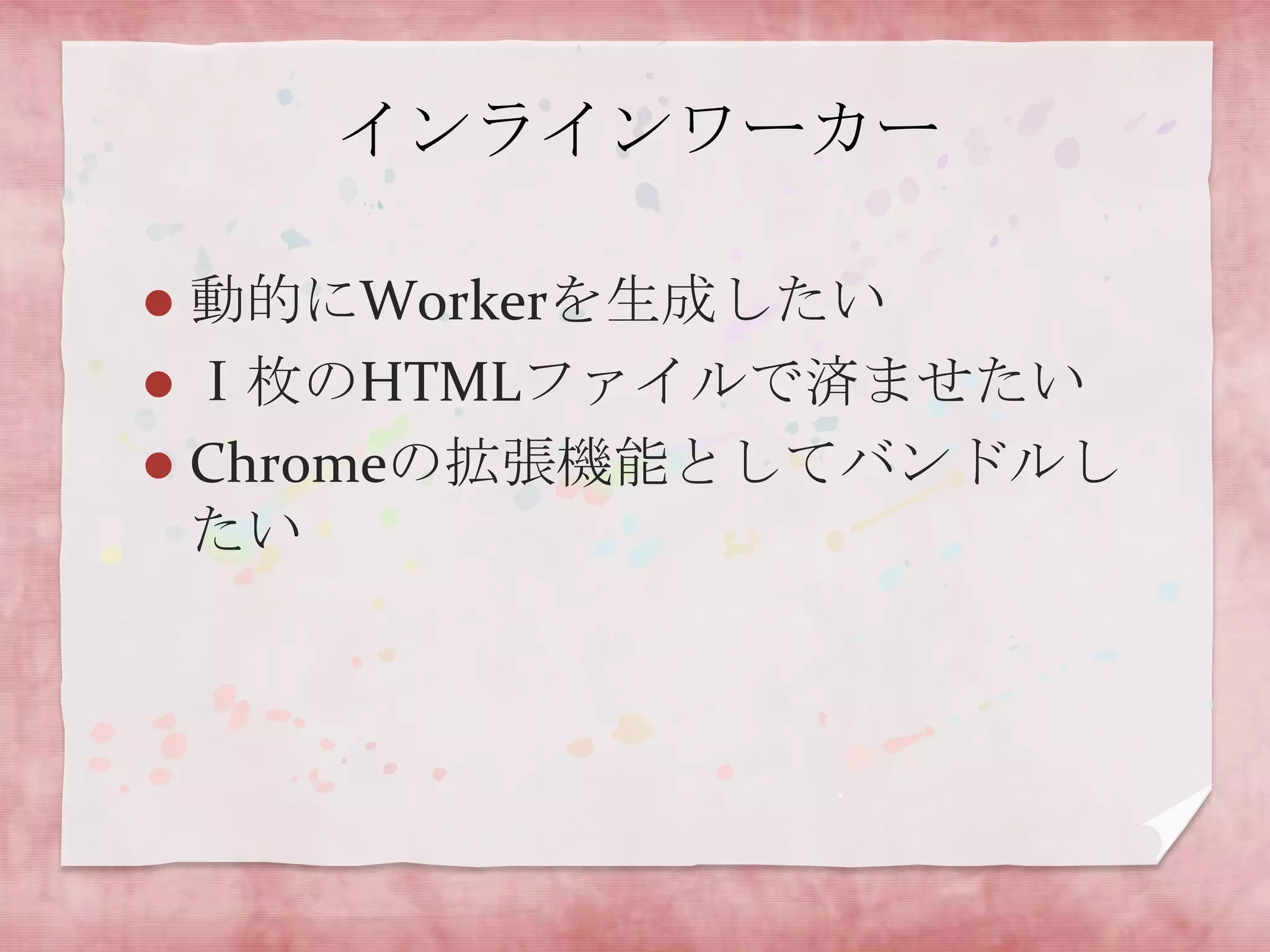 インラインワーカー

 動的にWorkerを生成したい
 Ⅰ枚のHTMLファイルで済ませたい
 Chromeの拡張機能としてバンドルし
  たい
 