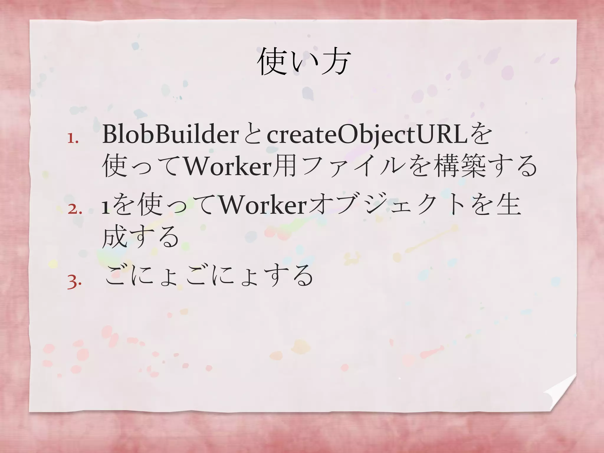 使い方

1.   BlobBuilderとcreateObjectURLを
     使ってWorker用ファイルを構築する
2.   1を使ってWorkerオブジェクトを生
     成する
3.   ごにょごにょする
 