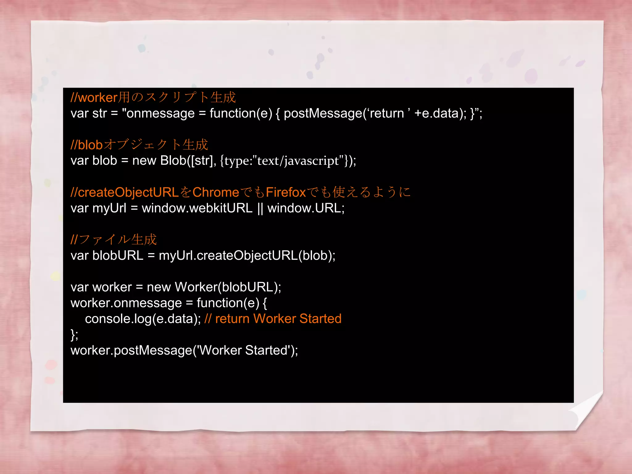 //worker用のスクリプト生成
var str = "onmessage = function(e) { postMessage(‘return ’ +e.data); }”;

//blobオブジェクト生成
var blob = new Blob([str], {type:"text/javascript"});

//createObjectURLをChromeでもFirefoxでも使えるように
var myUrl = window.webkitURL || window.URL;

//ファイル生成
var blobURL = myUrl.createObjectURL(blob);

var worker = new Worker(blobURL);
worker.onmessage = function(e) {
   console.log(e.data); // return Worker Started
};
worker.postMessage('Worker Started');
 