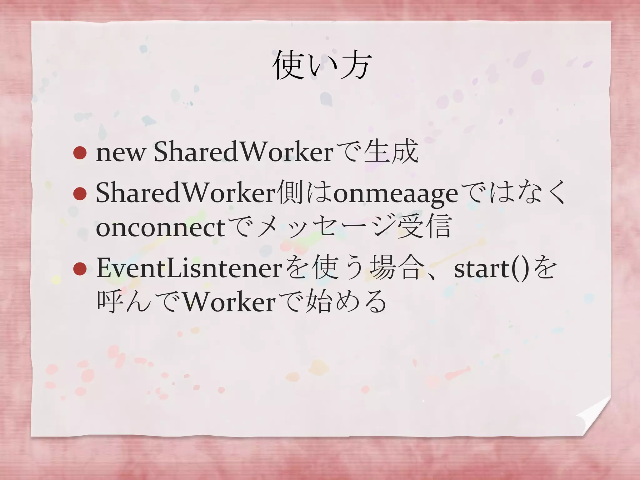 使い方

 new SharedWorkerで生成
 SharedWorker側はonmeaageではなく
  onconnectでメッセージ受信
 EventLisntenerを使う場合、start()を
  呼んでWorkerで始める
 