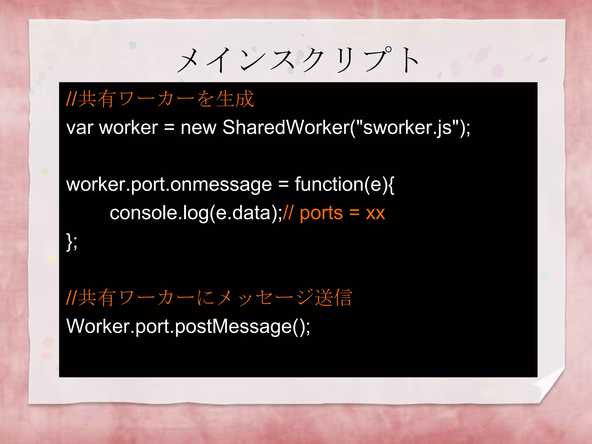 メインスクリプト
//共有ワーカーを生成
var worker = new SharedWorker("sworker.js");

worker.port.onmessage = function(e){
    console.log(e.data);// ports = xx
};

//共有ワーカーにメッセージ送信
Worker.port.postMessage();
 