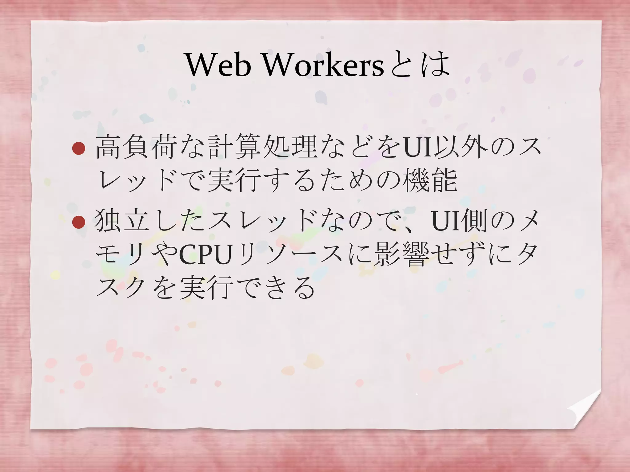 Web Workersとは

 高負荷な計算処理などをUI以外のス
  レッドで実行するための機能
 独立したスレッドなので、UI側のメ
  モリやCPUリソースに影響せずにタ
  スクを実行できる
 