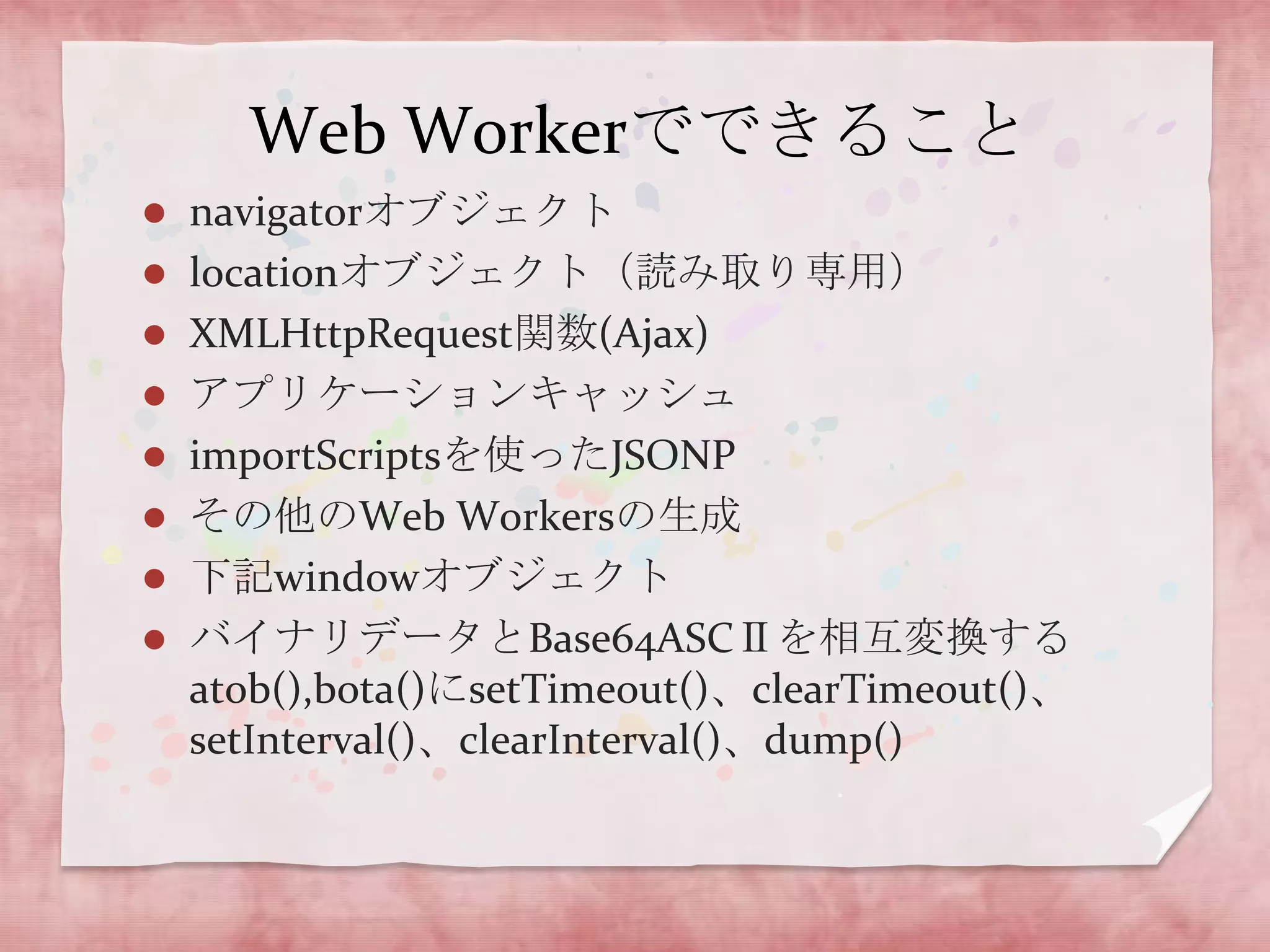 Web Workerでできること
 navigatorオブジェクト
 locationオブジェクト（読み取り専用）
 XMLHttpRequest関数(Ajax)
 アプリケーションキャッシュ
 importScriptsを使ったJSONP
 その他のWeb Workersの生成
 下記windowオブジェクト
 バイナリデータとBase64ASCⅡを相互変換する
  atob(),bota()にsetTimeout()、clearTimeout()、
  setInterval()、clearInterval()、dump()
 