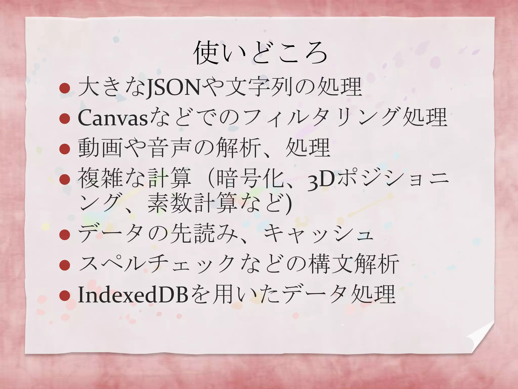 使いどころ
 大きなJSONや文字列の処理
 Canvasなどでのフィルタリング処理
 動画や音声の解析、処理
 複雑な計算（暗号化、3Dポジショニ
  ング、素数計算など)
 データの先読み、キャッシュ
 スペルチェックなどの構文解析
 IndexedDBを用いたデータ処理
 