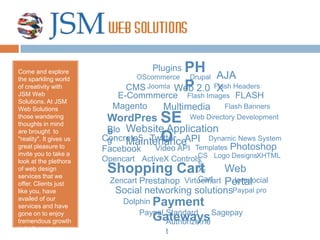 PHP Plugins Come and explore the sparkling world of creativity with JSM Web Solutions. At JSM Web Solutions those wandering thoughts in mind are brought  to "reality". It gives us great pleasure to invite you to take a look at the plethora of web design services that we offer. Clients just like you, have availed of our services and have gone on to enjoy tremendous growth in both revenue and web visibility. AJAX OScommerce Drupal CMS Joomla Web 2.0 Flash Headers FLASH E-Commmerce Flash Images Magento Multimedia Flash Banners SEO WordPress Web Directory Development Website Application Maintenance Blog Concrete5 Twitter API Dynamic News System Photoshop Facebook Video API Templates CSS XHTML Logo Designs ActiveX Controls Opencart Shopping Cart Web Portal X-Cart Prestahop Jomsocial Zencart Virtuemart Social networking solutions Paypal pro Payment Gateways Dolphin Sagepay Paypal Standard Authorize.net 