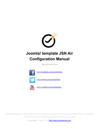 Joomla! template JSN Air
                          Configuration Manual
                                          (for JSN Air 1.0.x)


                                    www.facebook.com/joomlashine


                                    www.twitter.com/joomlashine


                                    www.youtube.com/joomlashine




This documentation is release under Creative Commons Attribution-Non-Commercial-Share Alike 3.0 Unported
                      Licence. You are free to print this document for convenient usage.
                          Copyright © 2008 - 2013 http://www.joomlashine.com
 