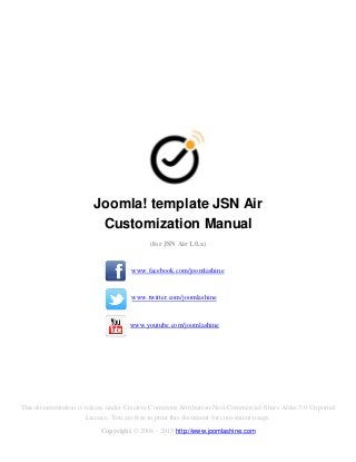 Joomla! template JSN Air
                         Customization Manual
                                          (for JSN Air 1.0.x)


                                    www.facebook.com/joomlashine


                                    www.twitter.com/joomlashine


                                    www.youtube.com/joomlashine




This documentation is release under Creative Commons Attribution-Non-Commercial-Share Alike 3.0 Unported
                       Licence. You are free to print this document for convenient usage.
                          Copyright © 2008 - 2013 http://www.joomlashine.com
 