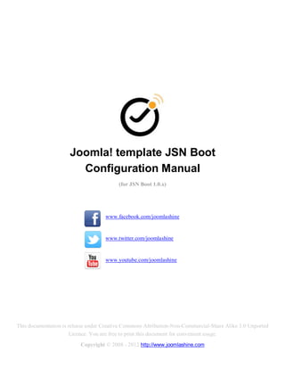 Joomla! template JSN Boot
                        Configuration Manual
                                          (for JSN Boot 1.0.x)




                                    www.facebook.com/joomlashine


                                    www.twitter.com/joomlashine


                                    www.youtube.com/joomlashine




This documentation is release under Creative Commons Attribution-Non-Commercial-Share Alike 3.0 Unported
                       Licence. You are free to print this document for convenient usage.
                          Copyright © 2008 - 2012 http://www.joomlashine.com
 