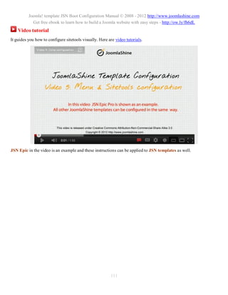 Joomla! template JSN Boot Configuration Manual © 2008 - 2012 http://www.joomlashine.com
            Get free ebook to learn how to build a Joomla website with easy steps - http://ow.ly/fh6dL
    Video tutorial
It guides you how to configure sitetools visually. Here are video tutorials.




JSN Epic in the video is an example and these instructions can be applied to JSN templates as well.




                                                         111
 