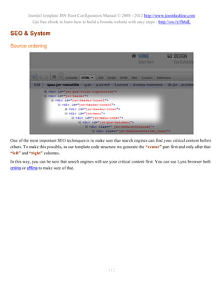 Joomla! template JSN Boot Configuration Manual © 2008 - 2012 http://www.joomlashine.com
            Get free ebook to learn how to build a Joomla website with easy steps - http://ow.ly/fh6dL

SEO & System

Source ordering




One of the most important SEO techniques is to make sure that search engines can find your critical content before
others. To make this possible, in our template code structure we generate the “center” part first and only after that
“left” and “right” columns.
In this way, you can be sure that search engines will see your critical content first. You can use Lynx browser both
online or offline to make sure of that.




                                                         112
 