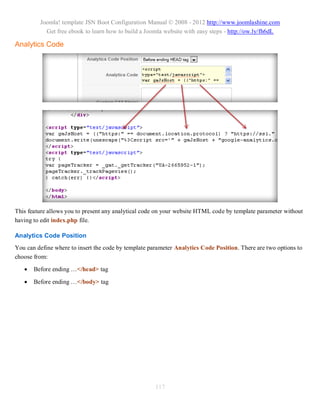 Joomla! template JSN Boot Configuration Manual © 2008 - 2012 http://www.joomlashine.com
           Get free ebook to learn how to build a Joomla website with easy steps - http://ow.ly/fh6dL

Analytics Code




This feature allows you to present any analytical code on your website HTML code by template parameter without
having to edit index.php file.

Analytics Code Position
You can define where to insert the code by template parameter Analytics Code Position. There are two options to
choose from:
      Before ending …</head> tag

      Before ending …</body> tag




                                                      117
 
