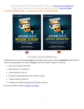 Joomla! template JSN Boot Configuration Manual © 2008 - 2012 http://www.joomlashine.com
           Get free ebook to learn how to build a Joomla website with easy steps - http://ow.ly/fh6dL
“Joomla 2.5 Made Easy” – A pocket manual for Joomla newbies




                                      A Free Ebook, written by JoomlaShine Team
Joomlashine has just released a free e-book which guides Joomla newbies to build a Joomla 2.5 website from the
scratch, easily and quickly. The book is 89 pages long which include 6 chapters as following:
      Get to know about Joomla CMS

      Install Joomla 2.5 on local host

      Create content for your site

      Customize website appearance with a Joomla template

      Arrange modules in positions

      Expand your website functionality with Joomla extensions
You can download it for free in English and German.




                                                        132
 