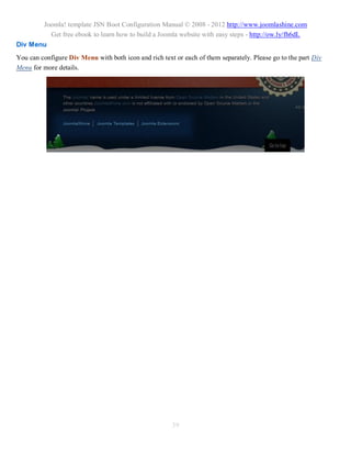 Joomla! template JSN Boot Configuration Manual © 2008 - 2012 http://www.joomlashine.com
         Get free ebook to learn how to build a Joomla website with easy steps - http://ow.ly/fh6dL
Div Menu
You can configure Div Menu with both icon and rich text or each of them separately. Please go to the part Div
Menu for more details.




                                                       39
 