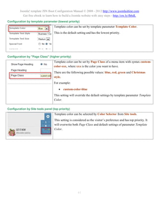 Joomla! template JSN Boot Configuration Manual © 2008 - 2012 http://www.joomlashine.com
           Get free ebook to learn how to build a Joomla website with easy steps - http://ow.ly/fh6dL
Configuration by template parameter (lowest priority)
                                   Template color can be set by template parameter Template Color.
                                   This is the default setting and has the lowest priority.




Configuration by "Page Class" (higher priority)
                                   Template color can be set by Page Class of a menu item with syntax custom-
                                   color-xxx, where xxx is the color you want to have.
                                   There are the following possible values: blue, red, green and Christmas
                                   style.
                                   For example:

                                          custom-color-blue
                                   This setting will override the default settings by template parameter Template
                                   Color.

Configuration by Site tools panel (top priority)
                                    Template color can be selected by Color Selector from Site tools.
                                    This setting is considered as the visitor’s preference and has top priority. It
                                    will overwrite both Page Class and default settings of parameter Template
                                    Color.




                                                        61
 