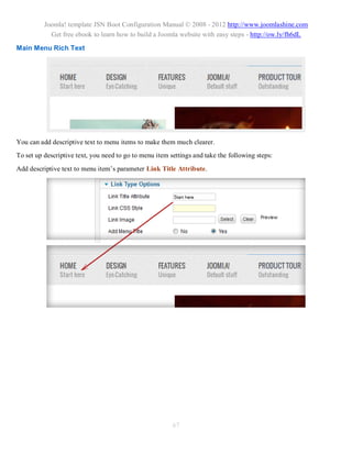 Joomla! template JSN Boot Configuration Manual © 2008 - 2012 http://www.joomlashine.com
            Get free ebook to learn how to build a Joomla website with easy steps - http://ow.ly/fh6dL

Main Menu Rich Text




You can add descriptive text to menu items to make them much clearer.
To set up descriptive text, you need to go to menu item settings and take the following steps:
Add descriptive text to menu item’s parameter Link Title Attribute.




                                                         67
 