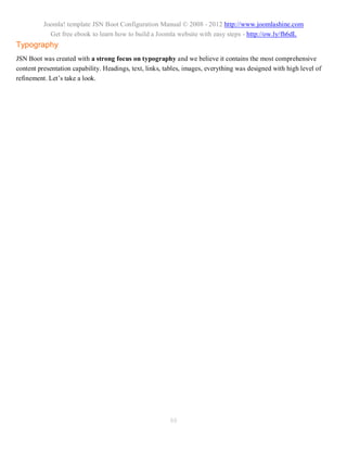 Joomla! template JSN Boot Configuration Manual © 2008 - 2012 http://www.joomlashine.com
            Get free ebook to learn how to build a Joomla website with easy steps - http://ow.ly/fh6dL
Typography
JSN Boot was created with a strong focus on typography and we believe it contains the most comprehensive
content presentation capability. Headings, text, links, tables, images, everything was designed with high level of
refinement. Let’s take a look.




                                                         88
 