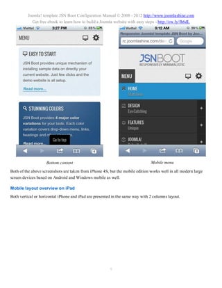 Joomla! template JSN Boot Configuration Manual © 2008 - 2012 http://www.joomlashine.com
           Get free ebook to learn how to build a Joomla website with easy steps - http://ow.ly/fh6dL




                    Bottom content                                             Mobile menu

Both of the above screenshots are taken from iPhone 4S, but the mobile edition works well in all modern large
screen devices based on Android and Windows mobile as well.

Mobile layout overview on iPad
Both vertical or horizontal iPhone and iPad are presented in the same way with 2 columns layout.




                                                        9
 
