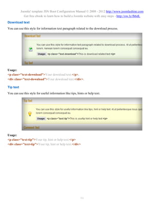 Joomla! template JSN Boot Configuration Manual © 2008 - 2012 http://www.joomlashine.com
             Get free ebook to learn how to build a Joomla website with easy steps - http://ow.ly/fh6dL

Download text
You can use this style for information text paragraph related to the download process.




Usage:
<p class="text-download">Your download text.</p>.
<div class="text-download">Your download text.</div>.

Tip text
You can use this style for useful information like tips, hints or help text.




Usage:
<p class="text-tip">Your tip, hint or help text.</p>
<div class="text-tip">Your tip, hint or help text.</div>




                                                           94
 