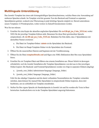 Joomla! Template JSN Cube Anpassungshandbuch ©

Multilinguale Unterstützung
Das Joomla!-Template hat einen sehr leistungskräftigen Sprachmechanismus, welches Ihnen eine Anwendung auf
mehreren Sprachen erlaubt. Im Template wird der gesamte Text des Backend und Frontend zu separaten
Sprachdateien geleitet, wodurch eine Übersetzung in jede beliebige Sprache möglich ist. Derzeit unterstützen
unsere Templates 12 Primärsprachen, wobei weitere in Zukunft hinzukommen werden.
Was Sie tun müssen:
   1. Erstellen Sie eine Kopie der aktuellen englischen Sprachdatei file en-GB.tpl_jsn_Cube_XXX.ini, wobei
      XXX für die jeweilige Template-Edition steht. Benennen Sie diese Ihrer gewünschten Sprache
      entsprechend, z.B. de-DE.tpl_jsn_Cube_XXX.ini. Bedenken Sie bitte dabei, dass 2 Sprachdateien mit
      demselben Namen existieren:
          a. Die Datei im Template-Ordner /admin ist die Sprachdatei des Backend;
          b. Die Datei im Haupt-Template-Ordner ist die Sprachdatei des Frontend.
   2. Öffnen Sie die neuerstellten Dateien und beginnen mit der Textübersetzung.
   3. Öffnen Sie die Datei templateDetails.xml und fügen eine XML-Deklaration über Ihre neue Sprachdatei
      hinzu.
   4. Erstellen Sie ein Template-Paket und führen eine erneute Installation aus. Dieser Schritt ist deswegen
      erforderlich, weil die Joomla!-Installation alle Template-Sprachdateien von dort aus in ihre jeweiligen
      Ordner kopiert. Die Backend- und Frontend-Sprachdateien werden wie folgt in separaten Ordnern abgelegt:
          a. {joomla_root_folder}/administrator/language/{language_folder}
          b. {joomla_root_folder}/language/{language_folder}
       Falls Sie das ständige Umpacken und die damit verbundene Neuinstallation des Template vermeiden
       möchten, dann können Sie manuell Ihre Sprachdatei in entsprechende Ordner kopieren, diese dort
       bearbeiten, um sie schließlich im Template einzubinden.
   5. Stellen Sie Ihre eigene Sprache als Standardsprache in Joomla! ein und Sie werden alle Texte in Ihrer
      heimischen Ausdrucksform wie in der Template-Sprachdatei angezeigt bekommen.




                                                       11
 