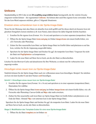 Joomla! Template JSN Cube Anpassungshandbuch ©

UniIcons
Standardmäßig ist JSN Cube ist mit 20 sorgfältig ausgewählten Icons bereitgestellt, die für vielerlei Zwecke
eingesetzt werden können – die sogenannten UniIcons. Sie können aber auch Ihre eigenen Icons verwenden. Wenn
Sie das Icon-Menü anpassen möchten, gibt es 2 folgende Situationen:

Ersetzen eines vorhandenen Icon in der Sprite-Image-Datei
Wenn Sie der Meinung sind, dass Ihnen ein aktuelles Icon nicht gefällt und Sie dieses durch ein besseres Icon mit
gleichem Sinngehalt ersetzen möchten (z.B. Icon-Name), dann müssen Sie dabei folgende Schritte beachten:
   1. Erstellen Sie Ihr eigenes Icon (Format: 16 x 16 cm) und speichern es in einer separaten (temporären) Datei.
   2. Öffnen Sie die Sprite-Image-Datei icons-uni.png im Ordner images/icons mit einem Grafik-Editor, wie
      z.B. Fireworks oder Photoshop.
   3. Ziehen Sie Ihre neuerstellte Icon-Datei zur Sprite-Image-Datei im Grafik-Editor und platzieren es auf das
      Icon, welches Sie für die Anpassung ausgewählt haben.
   4. Speichern Sie die Sprite-Image-Datei und löschen Sie ggf. die temporäre Icon-Datei. Vergessen Sie nicht
      die Datei mit PngOptimizer zu komprimieren.
   5. Laden Sie die neue Datei auf Ihren Server hoch, um die alte Datei zu überschreiben.
Löschen Sie den Browser-Cache und aktualisieren Sie Ihre Webseite; es müsste nun Ihr verbessertes Icon
angezeigt werden.

Hinzufügen eines neuen Icon zur Sprite-Image-Datei
Natürlich können Sie der Sprite-Image-Datei auch ein vollkommen neues Icon hinzufügen. Beispiel: Sie möchten
ein Icon mit dem Symbol $ und dem Namen cash hinzufügen.

Schritt 1: Hinzufügen eines neuen Icon zur Sprite-Image-Datei
 1. Erstellen Sie Ihr eigenes Icon (Format: 16 x 16 cm) und speichern es in einer separaten (temporären) Datei;
    Dateinahme frei wählbar.
 2. Öffnen Sie die Sprite-Image-Datei icons-uni.png im Ordner images/icons mit einem Grafik-Editor, wie z.B.
    Fireworks oder Photoshop; Canvas-Größe auf 86px oder mehr erweitern.
 3. Ziehen Sie Ihre neuerstellte cash Icon-Datei zur Sprite-Image-Datei im Grafik-Editor und platzieren es am
    Ende der Datei: Abstand 70px vom untersten Icon in der Sprite-Image-Datei.
 Speichern Sie die Sprite-Image-Datei und löschen Sie ggf. die temporäre Icon-Datei. Laden Sie die neue Datei
 auf Ihren Server hoch, um die alte Datei zu überschreiben.

Stage 2: Modifikation des Template-Codes für eine neue Sprite-Image-Datei
   1. Öffnen Sie die Datei template.css im Ordner css
                                                        12
 
