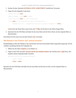 Joomla! Template JSN Cube Anpassungshandbuch ©
   2. Suchen Sie den Abschnitt GENERAL ICON ASSIGNMENT mithilfe der Textsuche.
   3. Fügen Sie den folgenden Code hinzu:
       .link-icon.icon-cash,

       .menu-iconmenu .icon-cash a span,

       .list-icon.icon-cash li .jsn-listbullet,

       .icon-cash h3.jsn-moduletitle span.jsn-moduleicon {

              background: url(../images/icons/icons-uni.png) no-repeat 0 -1720px;

       }

       cash ist hier der Name Ihres neuen Icons und -1720px die Position in der Sprite-Image-Datei.
   4. Speichern Sie die CSS-Datei und laden Sie die neue Datei auf den Server hoch, um die originale Datei zu
      überschreiben.
Nun können Sie Ihr neues Icon mit dem Namen cash verwenden.

Alle Module in der Position “top” vertical anordnen
Standardmäßig werden alle Module in der top-Position auf einer horizontalen Ebene angeordnet angezeigt. Für die
vertikale Anordnung müssen Sie Folgendes tun:
   1. Öffnen Sie die Datei template.css im Ordner css.
   2. Fügen sie der CSS-Auswahl #jsn-pos-top div.jsn-modulecontainer das Attribut clear: right hinzu. Das
      Ergebnis müsste folgendermaßen aussehen:
       #jsn-pos-top div.jsn-modulecontainer {

              float: right;
              clear: right;

       }

Speichern Sie die CSS-Datei und laden Sie die neue Datei auf den Server hoch, um die originale Datei zu
überschreiben.




                                                       13
 