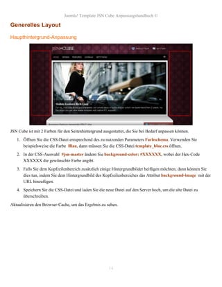 Joomla! Template JSN Cube Anpassungshandbuch ©

Generelles Layout

Haupthintergrund-Anpassung




JSN Cube ist mit 2 Farben für den Seitenhintergrund ausgestattet, die Sie bei Bedarf anpassen können.
   1. Öffnen Sie die CSS-Datei entsprechend des zu nutzenden Parameters Farbschema. Verwenden Sie
      beispielsweise die Farbe Blau, dann müssen Sie die CSS-Datei template_blue.css öffnen.
   2. In der CSS-Auswahl #jsn-master ändern Sie background-color: #XXXXXX, wobei der Hex-Code
      XXXXXX die gewünschte Farbe angibt.
   3. Falls Sie dem Kopfzeilenbereich zusätzlich einige Hintergrundbilder beifügen möchten, dann können Sie
      dies tun, indem Sie dem Hintergrundbild des Kopfzeilenbereiches das Attribut background-image mit der
      URL hinzufügen.
   4. Speichern Sie die CSS-Datei und laden Sie die neue Datei auf den Server hoch, um die alte Datei zu
      überschreiben.
Aktualisieren den Browser-Cache, um das Ergebnis zu sehen.




                                                       14
 