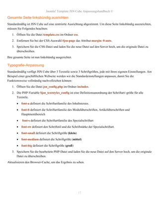 Joomla! Template JSN Cube Anpassungshandbuch ©

Gesamte Seite linksbündig ausrichten
Standardmäßig ist JSN Cube auf eine zentrierte Ausrichtung abgestimmt. Um diese Seite linksbündig auszurichten,
müssen Sie Folgendes beachten:
   1. Öffnen Sie die Datei template.css im Ordner css.
   2. Entfernen Sie bei der CSS-Auswahl #jsn-page das Attribut margin: 0 auto.
   3. Speichern Sie die CSS-Datei und laden Sie die neue Datei auf den Server hoch, um die originale Datei zu
      überschreiben.
Ihre gesamte Seite ist nun linksbündig ausgerichtet.

Typografie-Anpassung
Standardmäßig verfügt JSN Cube über 3 Textstile sowie 3 Schriftgrößen, jede mit ihren eigenen Einstellungen. Am
Beispiel einer geschäftlichen Webseite werden wir die Standardeinstellungen anpassen, damit Sie die
Funktionsweise vollständig nachvollziehen können:
   1. Öffnen Sie die Datei jsn_config.php im Ordner includes.
   2. Die PHP-Variable $jsn_textstyles_config ist eine Definitionsanordnung der Schriftart/-größe für alle
      Textstile.

          font-a definiert die Schriftartfamilie des Inhaltstextes.

          font-b definiert die Schriftartfamilie des Modulüberschriften, Artikelüberschriften und
           Hauptmenübereich

          font-s definiert die Schriftartfamilie des Spezialschriftart

          font-sw definiert den Schriftstil und die Schriftstärke der Spezialschriftart.

          font-small definiert die Schriftgröße (klein)

          font-medium definiert die Schriftgröße (mittel)

          font-big definiert die Schriftgröße (groß)
   3. Speichern Sie die bearbeitete PHP-Datei und laden Sie die neue Datei auf den Server hoch, um die originale
      Datei zu überschreiben.
Aktualisieren den Browser-Cache, um das Ergebnis zu sehen.




                                                           15
 