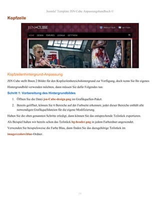 Joomla! Template JSN Cube Anpassungshandbuch ©

Kopfzeile




Kopfzeilenhintergrund-Anpassung
JSN Cube stellt Ihnen 2 Bilder für den Kopfzeilenbereichshintergrund zur Verfügung, doch wenn Sie Ihr eigenes
Hintergrundbild verwenden möchten, dann müssen Sie dafür Folgendes tun:
Schritt 1: Vorbereitung des Hintergrundbildes
   1. Öffnen Sie die Datei jsn-Cube-design.png im Grafikquellen-Paket.
   2. Bereits geöffnet, können Sie 6 Bereiche auf der Farbseite erkennen; jeder dieser Bereiche enthält alle
      notwendigen Grafikquelldateien für die eigene Modifizierung.
Haben Sie die oben genannten Schritte erledigt, dann können Sie das entsprechende Teilstück exportieren.
Als Beispiel haben wir bereits schon das Teilstück bg-header.png in jedem Farbordner angewendet.
Verwenden Sie beispielsweise die Farbe Blau, dann finden Sie das dazugehörige Teilstück im
imagescolorsblue-Ordner.




                                                       16
 