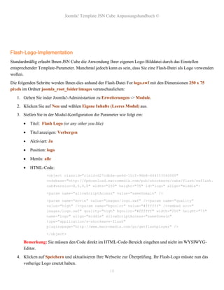 Joomla! Template JSN Cube Anpassungshandbuch ©




Flash-Logo-Implementation
Standardmäßig erlaubt Ihnen JSN Cube die Anwendung Ihrer eigenen Logo-Bilddatei durch das Einstellen
entsprechender Template-Parameter. Manchmal jedoch kann es sein, dass Sie eine Flash-Datei als Logo verwenden
wollen.
Die folgenden Schritte werden Ihnen dies anhand der Flash-Datei For logo.swf mit den Dimensionen 250 x 75
pixels im Ordner joomla_root_folder/images veranschaulichen:
   1. Gehen Sie inder Joomla!-Administartion zu Erweiterungen -> Module.
   2. Klicken Sie auf Neu und wählen Eigene Inhalte (Leeres Modul) aus.
   3. Stellen Sie in der Modul-Konfiguration die Parameter wie folgt ein:

          Titel: Flash Logo (or any other you like)

          Titel anzeigen: Verbergen

          Aktiviert: Ja

          Position: logo

          Menüs: alle

          HTML-Code:
                    <object classid="clsid:d27cdb6e-ae6d-11cf-96b8-444553540000"
                    codebase="http://fpdownload.macromedia.com/pub/shockwave/cabs/flash/swflash.
                    cab#version=8,0,0,0" width="250" height="75" id="logo" align="middle">

                    <param name="allowScriptAccess" value="sameDomain" />

                    <param name="movie" value="images/logo.swf" /><param name="quality"
                    value="high" /><param name="bgcolor" value="#ffffff" /><embed src="
                    images/logo.swf" quality="high" bgcolor="#ffffff" width="250" height="75"
                    name="logo" align="middle" allowScriptAccess="sameDomain"
                    type="application/x-shockwave-flash"
                    pluginspage="http://www.macromedia.com/go/getflashplayer" />

                    </object>

       Bemerkung: Sie müssen den Code direkt im HTML-Code-Bereich eingeben und nicht im WYSIWYG-
       Editor.
   4. Klicken auf Speichern und aktualisieren Ihre Webseite zur Überprüfung. Ihr Flash-Logo müsste nun das
      vorherige Logo ersetzt haben.
                                                       18
 
