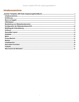 Joomla! Template JSN Cube Anpassungshandbuch ©


Inhaltsverzeichnis
Joomla! Template JSN Cube Anpassungshandbuch.................................................................................... 1
  Inhaltsverzeichnis ................................................................................................................................................................2
  Einführung .............................................................................................................................................................................3
  Bevor es losgeht…...............................................................................................................................................................4
  CSS-Dateien...........................................................................................................................................................................5
  Bearbeitung von Webseitenelementen ..........................................................................................................................7
  Konfiguration der Webseitenüberschrift .....................................................................................................................10
  Multilinguale Unterstützung ............................................................................................................................................11
  UniIcons................................................................................................................................................................................12
  Generelles Layout ..............................................................................................................................................................14
  Kopfzeile...............................................................................................................................................................................16
  Menü ......................................................................................................................................................................................19
  Promo-Bereich ....................................................................................................................................................................23
  Module...................................................................................................................................................................................24
  Inhaltsbereich......................................................................................................................................................................28
  Sekundäre Promotion .......................................................................................................................................................30
  Fußzeile.................................................................................................................................................................................31
  Was kommt als Nächstes? ..............................................................................................................................................32




                                                                                             2
 