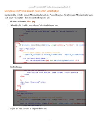 Joomla! Template JSN Cube Anpassungshandbuch ©

Menüleiste im Promo-Bereich nach unten verschieben
Standardmäßig befindet sich die Menüleiste oberhalb des Promo-Bereiches. Sie können die Menüleiste aber auch
nach unten verschieben – dazu müssen Sie Folgendes tun:
   1. Öffnen Sie die Datei index.php.
   2. Schneiden Sie den hier angezeigten Code-Abschnitt von hier:




       bis hierhin aus:




   3. Fügen Sie Ihre Auswahl in folgende Stelle ein:




                                                       21
 