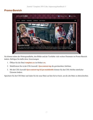 Joomla! Template JSN Cube Anpassungshandbuch ©

Promo-Bereich




Sie können neben der Hintergrundfarbe, den Bilder und der Textfarbe viele weitere Parameter im Promo-Bereich
ändern. Befolgen Sie dafür diese Anweisungen:
   1. Öffnen Sie die Datei template.css im Ordner css.
   2. Modifizieren Sie in der CSS-Auswahl #jsn-content-top die gewünschten Attribute.
   3. Mit der CSS-Auswahl #jsn-content-top h3.jsn-moduletitle können Sie das CSS-Attribut sämtlicher
      Elemente ändern.
Speichern Sie die CSS-Datei und laden Sie die neue Datei auf den Server hoch, um die alte Datei zu überschreiben.




                                                       23
 