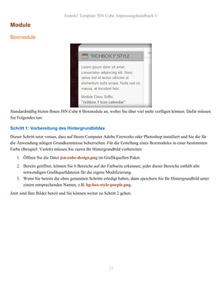 Joomla! Template JSN Cube Anpassungshandbuch ©

Module

Boxmodule




Standardmäßig bieten Ihnen JSN Cube 6 Boxmodule an, wobei Sie über viel mehr verfügen können. Dafür müssen
Sie Folgendes tun:

Schritt 1: Vorbereitung des Hintergrundbildes
Dieser Schritt setzt voraus, dass auf Ihrem Computer Adobe Fireworks oder Photoshop installiert und Sie die für
die Anwendung nötigen Grundkenntnisse beherrschen. Für die Erstellung eines Boxmodules in einer bestimmten
Farbe (Beispiel: Violett) müssen Sie zuerst Ihr Hintergrundbild vorbereiten:
   1. Öffnen Sie die Datei jsn-cube-design.png im Grafikquellen-Paket.
   2. Bereits geöffnet, können Sie 6 Bereiche auf der Farbseite erkennen; jeder dieser Bereiche enthält alle
      notwendigen Grafikquelldateien für die eigene Modifizierung.
   3. Wenn Sie bereits die oben genannten Schritte erledigt haben, dann speichern Sie Ihr Hintergrundbild unter
      einem entsprechenden Namen, z.B. bg-box-style-purple.png.
Jetzt sind Ihre Bilder bereit und Sie können weiter zu Schritt 2 gehen.




                                                         24
 