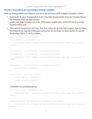 Joomla! Template JSN Cube Anpassungshandbuch ©
Schritt 2: Anwendung des neuerstellten Hintergrundbildes
Wenn das Hintergrundbild schon fertig ist, ist es nun an der Zeit dieses auf Ihr Template anwenden zu lassen:
   1. Kopieren Sie Ihr neues Hintergrundbild in den Unterordner images/module-styles des Template-Ordners.
      Der Dateipfad müsste wie folgt aussehen:
      joomla_root_folder/templates/jsn_Cube_XXX/images/module-styles, wobei XXX für die jeweilige
      Template-Edition steht.
   2. Verwenden Sie beispielsweise die Farbe Blau, dann müssen Sie die CSS-Datei template_blue.css öffnen.
      Hier finden Sie die folgenden Erklärungen und erstellen Sie eine Kopie von ihnen (Suchen Sie nach der
      Zeichenfolge richbox-1, um sie zu finden)
        div.richbox-1 .jsn-moduletitle,

        div.lightbox-1 .jsn-moduletitle {

             background: url(../images/colors/blue/bg-box-style-light.png) left bottom no-
        repeat;

        }

        div.richbox-1 .jsn-moduletitle .jsn-moduletitle_inner1,

        div.lightbox-1 .jsn-moduletitle .jsn-moduletitle_inner1 {

             background: url(../images/colors/blue/bg-box-style-light.png) right bottom no-
        repeat;

        }

        div.richbox-1 .jsn-moduletitle .jsn-moduletitle_inner2 {

              background-color: #1898C9;

        }

        div.richbox-1 .jsn-modulecontent {

              border-top-color: #56C2EB;

              background-color: #23B0E5;

        }

        Und ändern wie nachstehend gezeigt:
       div.richbox-purple .jsn-moduletitle {

             background: url(../images/colors/blue/bg-box-style-purple.png) left bottom no-
       repeat;

       }

       div.richbox-purple .jsn-moduletitle .jsn-moduletitle_inner1 {

             background: url(../images/colors/blue/bg-box-style-purple.png) right bottom no-
       repeat;


                                                        25
 