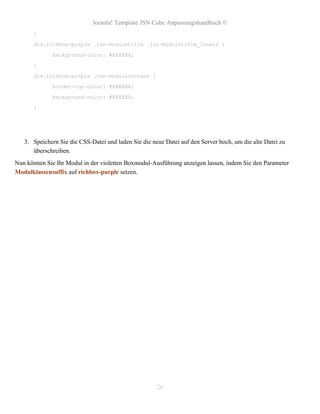 Joomla! Template JSN Cube Anpassungshandbuch ©
       }

       div.richbox-purple .jsn-moduletitle .jsn-moduletitle_inner2 {

              background-color: #XXXXXX;

       }

       div.richbox-purple .jsn-modulecontent {

              border-top-color: #XXXXXX;

              background-color: #XXXXXX;

       }




   3. Speichern Sie die CSS-Datei und laden Sie die neue Datei auf den Server hoch, um die alte Datei zu
      überschreiben.
Nun können Sie Ihr Modul in der violetten Boxmodul-Ausführung anzeigen lassen, indem Sie den Parameter
Modulklassensuffix auf richbox-purple setzen.




                                                      26
 