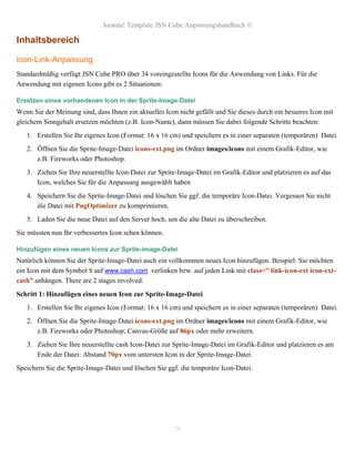Joomla! Template JSN Cube Anpassungshandbuch ©

Inhaltsbereich

Icon-Link-Anpassung
Standardmäßig verfügt JSN Cube PRO über 34 voreingestellte Icons für die Anwendung von Links. Für die
Anwendung mit eigenen Icons gibt es 2 Situationen:

Ersetzen eines vorhandenen Icon in der Sprite-Image-Datei
Wenn Sie der Meinung sind, dass Ihnen ein aktuelles Icon nicht gefällt und Sie dieses durch ein besseres Icon mit
gleichem Sinngehalt ersetzen möchten (z.B. Icon-Name), dann müssen Sie dabei folgende Schritte beachten:
   1. Erstellen Sie Ihr eigenes Icon (Format: 16 x 16 cm) und speichern es in einer separaten (temporären) Datei.
   2. Öffnen Sie die Sprite-Image-Datei icons-ext.png im Ordner images/icons mit einem Grafik-Editor, wie
      z.B. Fireworks oder Photoshop.
   3. Ziehen Sie Ihre neuerstellte Icon-Datei zur Sprite-Image-Datei im Grafik-Editor und platzieren es auf das
      Icon, welches Sie für die Anpassung ausgewählt haben
   4. Speichern Sie die Sprite-Image-Datei und löschen Sie ggf. die temporäre Icon-Datei. Vergessen Sie nicht
      die Datei mit PngOptimizer zu komprimieren.
   5. Laden Sie die neue Datei auf den Server hoch, um die alte Datei zu überschreiben.
Sie müssten nun Ihr verbessertes Icon sehen können.

Hinzufügen eines neuen Icons zur Sprite-image-Datei
Natürlich können Sie der Sprite-Image-Datei auch ein vollkommen neues Icon hinzufügen. Beispiel: Sie möchten
ein Icon mit dem Symbol $ auf www.cash.com verlinken bzw. auf jeden Link mit class=” link-icon-ext icon-ext-
cash” anhängen. There are 2 stages involved:
Schritt 1: Hinzufügen eines neuen Icon zur Sprite-Image-Datei
   1. Erstellen Sie Ihr eigenes Icon (Format: 16 x 16 cm) und speichern es in einer separaten (temporären) Datei.
   2. Öffnen Sie die Sprite-Image-Datei icons-ext.png im Ordner images/icons mit einem Grafik-Editor, wie
      z.B. Fireworks oder Photoshop; Canvas-Größe auf 86px oder mehr erweitern.
   3. Ziehen Sie Ihre neuerstellte cash Icon-Datei zur Sprite-Image-Datei im Grafik-Editor und platzieren es am
      Ende der Datei: Abstand 70px vom untersten Icon in der Sprite-Image-Datei.
Speichern Sie die Sprite-Image-Datei und löschen Sie ggf. die temporäre Icon-Datei.




                                                        28
 
