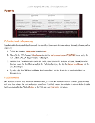 Joomla! Template JSN Cube Anpassungshandbuch ©

Fußzeile




Fußzeilenbereich-Anpassung
Standardmäßig besitzt der Fußzeilenbereich einen weißen Hintergrund, doch auch dieser last sich folgendermaßen
anpassen:
   1. Öffnen Sie die Datei template.css im Ordner css.
   2. Fügen Sie der CSS-Auswahl #jsn-footer das Attribut background-color: #XXXXXX hinzu, wobei der
      Hex-Code XXXXXX die gewünschte Farbe angibt.
   3. Falls Sie dem Fußzeilenbereich zusätzlich einige Hintergrundbilder beifügen möchten, dann können Sie
      dies tun, indem Sie dem Hintergrundbild des Fußzeilenbereiches das Attribut background-image mit der
      URL hinzufügen.
   4. Speichern Sie die CSS-Datei und laden Sie die neue Datei auf den Server hoch, um die alte Datei zu
      überschreiben.

Fußzeilenhöhe
Die Höhe der Fußzeile wird durch den Inhalt bestimmt, d.h. wenn Sie beispielsweise die Fußzeile größer machen
möchten, dann müssen Sie mehr an Inhalten hinzufügen. Natürlich können Sie auch eine bestimmte Fußzeilenhöhe
festlegen, indem Sie das Attribut height in der CSS-Auswahl #jsn-footer einrichten.




                                                      31
 