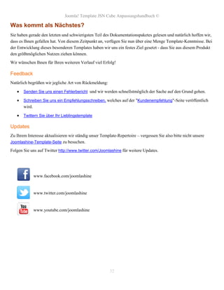 Joomla! Template JSN Cube Anpassungshandbuch ©

Was kommt als Nächstes?
Sie haben gerade den letzten und schwierigsten Teil des Dokumentationspaketes gelesen und natürlich hoffen wir,
dass es Ihnen gefallen hat. Von diesem Zeitpunkt an, verfügen Sie nun über eine Menge Template-Kenntnisse. Bei
der Entwicklung dieses besonderen Templates haben wir uns ein festes Ziel gesetzt - dass Sie aus diesem Produkt
den größtmöglichen Nutzen ziehen können.
Wir wünschen Ihnen für Ihren weiteren Verlauf viel Erfolg!

Feedback
Natürlich begrüßen wir jegliche Art von Rückmeldung:

      Senden Sie uns einen Fehlerbericht und wir werden schnellstmöglich der Sache auf den Grund gehen.

      Schreiben Sie uns ein Empfehlungsschreiben, welches auf der "Kundenempfehlung"-Seite veröffentlich
       wird.

      Twittern Sie über Ihr Lieblingstemplate

Updates
Zu Ihrem Interesse aktualisieren wir ständig unser Template-Repertoire – vergessen Sie also bitte nicht unsere
Joomlashine-Template-Seite zu besuchen.

Folgen Sie uns auf Twitter http://www.twitter.com/Joomlashine für weitere Updates.




               www.facebook.com/joomlashine


               www.twitter.com/joomlashine


               www.youtube.com/joomlashine




                                                        32
 