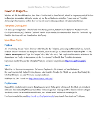 Joomla! Template JSN Cube Anpassungshandbuch ©

Bevor es losgeht…
Möchten wir Sie darauf hinweisen, dass dieses Handbuch nicht darauf abzielt, sämtliche Anpassungsmöglichkeiten
im Template abzudecken. Vielmehr werden wir nur die am häufigsten gestellten Fragen rund um Template-
Anpassung beleuchten und hoffen, dass wir Sie mit unseren Lösungsansätzen zufriedenstellen können.

Template-Grafikquelle
Um den Anpassungsprozess schneller und einfacher zu gestalten, haben wir eine Serie von Adobe Fireworks
Grafikquelldateien (.png) für Ihren Gebrauch erstellt. Nach dem Produkterwerb stehen Ihnen alle Dateien als zip-
Datei im Kundenbereich als Download zur Verfügung.

Must-Have-Tools

FireBug
Als Erweiterung für den Firefox-Browser ist FireBug für die Template-Anpassung unabkömmlich und ziemlich
hilfreich für das Verständnis der Template-Struktur, da es in der Lage ist, Ihnen auf Ihrer Webseite jedes HTML-
Element anzuzeigen (html-Tags, JavaScript-Code, CSS-Code, usw.). Wir empfehlen Ihnen daher wärmstens die
Anwendung von Firefox in Verbindung mit der Erweiterung FireBug für Ihre Template-Anpassung.
Sie können sich FireBug auf der offiziellen Webseite kostenlos herunterladen: http://www.getfirebug.com/

XRAY
XRAY ist ein Bookmarklet - optimiert für Internet Explorer 6+, Webkit und auf Mozilla-basierte
Browser(einschließlich Safari, Firefox, Camino oder Mozilla). Wenden Sie XRAY an, um das Box-Modell für
beliebige Elemente auf jeder Webseite anzeigen zu lassen.
Probieren Sie XRAY doch aus: http://www.westciv.com/xray/.

PngOptimizer
Da das PNG-Grafikformat in unseren Templates eine große Rolle spielt, lohnt es sich den Blick auf ein äußerst
nützliches Tool names PngOptmizer zu richten. Technisch gesehen bereinigt es PNG-Dateien von unwichtigen
Attributen, die für das Web nicht essentiell sind, und mindert somit wesentlich die Dateigröße.
PngOptmizer steht Ihnen auf http://psydk.org/PngOptimizer.php kostenlos als Download zur Verfügung.




                                                        4
 