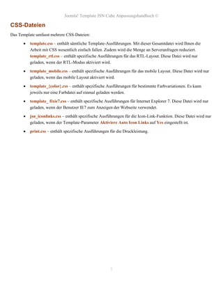 Joomla! Template JSN Cube Anpassungshandbuch ©

CSS-Dateien
Das Template umfasst mehrere CSS-Dateien:

         template.css – enthält sämtliche Template-Ausführungen. Mit dieser Gesamtdatei wird Ihnen die
          Arbeit mit CSS wesentlich einfach fallen. Zudem wird die Menge an Serveranfragen reduziert.
          template_rtl.css – enthält spezifische Ausführungen für das RTL-Layout. Diese Datei wird nur
          geladen, wenn der RTL-Modus aktiviert wird.

         template_mobile.css – enthält spezifische Ausführungen für das mobile Layout. Diese Datei wird nur
          geladen, wenn das mobile Layout aktiviert wird.

         template_{color}.css – enthält spezifische Ausführungen für bestimmte Farbvariationen. Es kann
          jeweils nur eine Farbdatei auf einmal geladen werden.

         template_ fixie7.css – enthält spezifische Ausführungen für Internet Explorer 7. Diese Datei wird nur
          geladen, wenn der Benutzer IE7 zum Anzeigen der Webseite verwendet.

         jsn_iconlinks.css – enthält spezifische Ausführungen für die Icon-Link-Funktion. Diese Datei wird nur
          geladen, wenn der Template-Parameter Aktiviere Auto Icon Links auf Yes eingestellt ist.

         print.css – enthält spezifische Ausführungen für die Druckleistung.




                                                       5
 