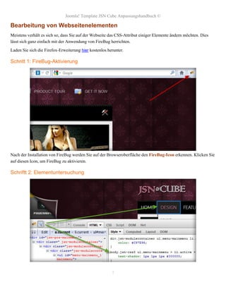 Joomla! Template JSN Cube Anpassungshandbuch ©

Bearbeitung von Webseitenelementen
Meistens verhält es sich so, dass Sie auf der Webseite das CSS-Attribut einiger Elemente ändern möchten. Dies
lässt sich ganz einfach mit der Anwendung von FireBug herrichten.
Laden Sie sich die Firefox-Erweiterung hier kostenlos herunter.

Schritt 1: FireBug-Aktivierung




Nach der Installation von FireBug werden Sie auf der Browseroberfläche den FireBug-Icon erkennen. Klicken Sie
auf diesen Icon, um FireBug zu aktivieren.

Schriftt 2: Elementuntersuchung




                                                        7
 